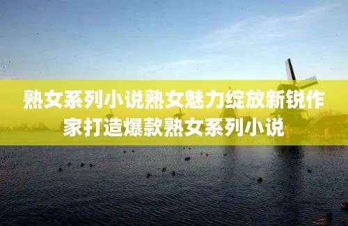 熟女系列小说熟女魅力绽放新锐作家打造爆款熟女系列小说