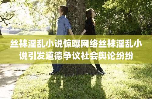 丝袜淫乱小说惊曝网络丝袜淫乱小说引发道德争议社会舆论纷纷