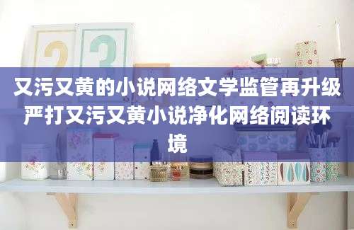 又污又黄的小说网络文学监管再升级严打又污又黄小说净化网络阅读环境