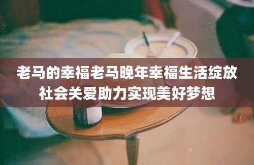 老马的幸福老马晚年幸福生活绽放社会关爱助力实现美好梦想