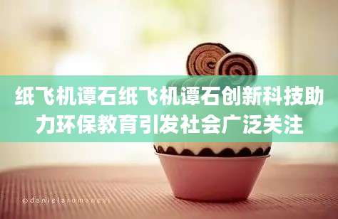 纸飞机谭石纸飞机谭石创新科技助力环保教育引发社会广泛关注