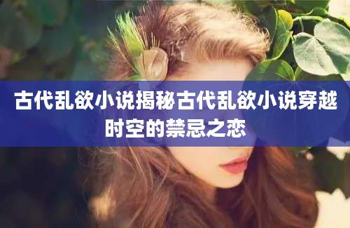 古代乱欲小说揭秘古代乱欲小说穿越时空的禁忌之恋