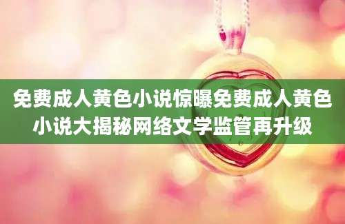 免费成人黄色小说惊曝免费成人黄色小说大揭秘网络文学监管再升级