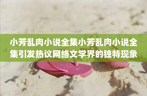 小芳乱肉小说全集小芳乱肉小说全集引发热议网络文学界的独特现象