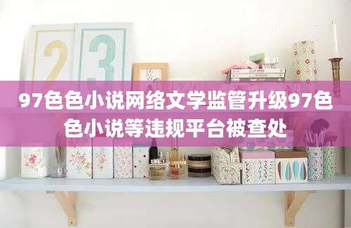 97色色小说网络文学监管升级97色色小说等违规平台被查处