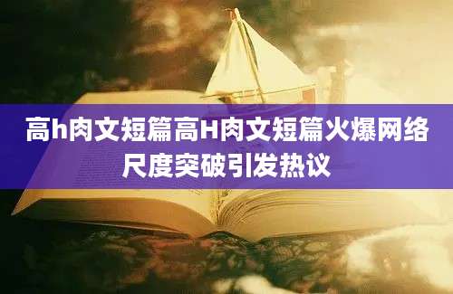 高h肉文短篇高H肉文短篇火爆网络尺度突破引发热议