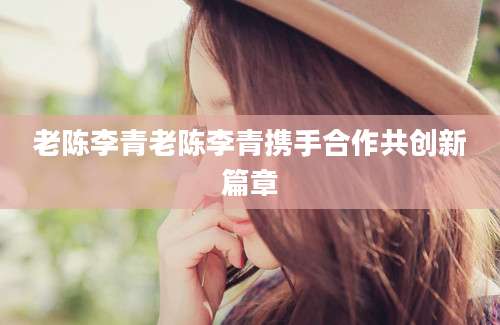 老陈李青老陈李青携手合作共创新篇章