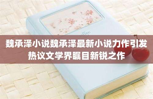 魏承泽小说魏承泽最新小说力作引发热议文学界瞩目新锐之作