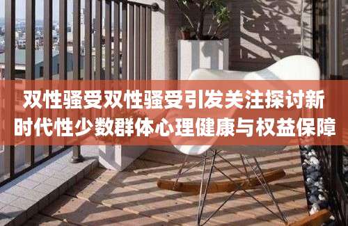 双性骚受双性骚受引发关注探讨新时代性少数群体心理健康与权益保障
