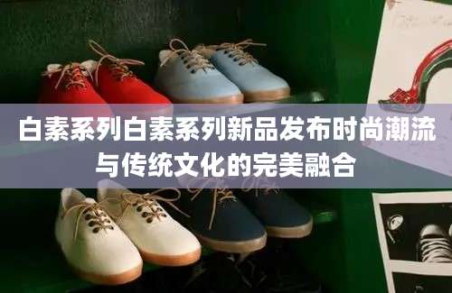 白素系列白素系列新品发布时尚潮流与传统文化的完美融合