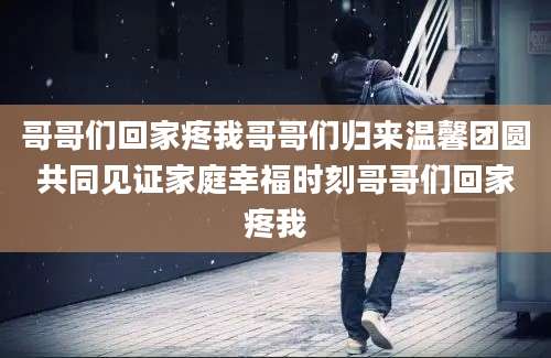 哥哥们回家疼我哥哥们归来温馨团圆共同见证家庭幸福时刻哥哥们回家疼我