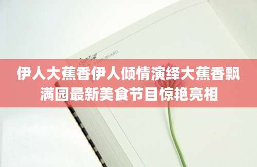伊人大蕉香伊人倾情演绎大蕉香飘满园最新美食节目惊艳亮相