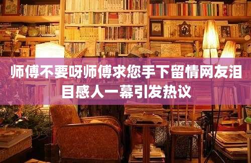 师傅不要呀师傅求您手下留情网友泪目感人一幕引发热议