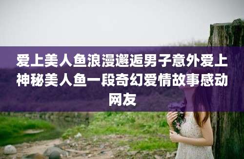 爱上美人鱼浪漫邂逅男子意外爱上神秘美人鱼一段奇幻爱情故事感动网友