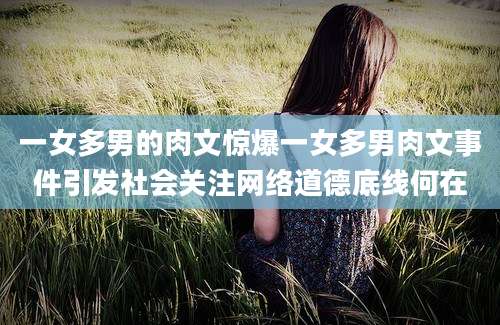 一女多男的肉文惊爆一女多男肉文事件引发社会关注网络道德底线何在