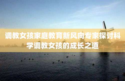 调教女孩家庭教育新风向专家探讨科学调教女孩的成长之道