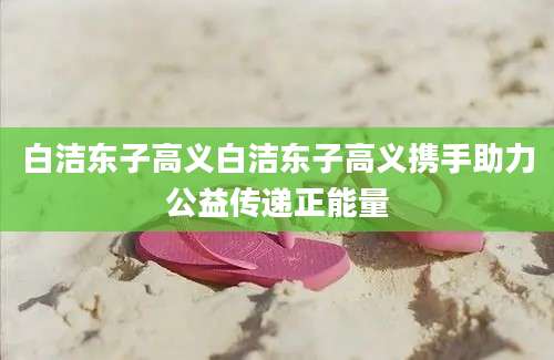 白洁东子高义白洁东子高义携手助力公益传递正能量