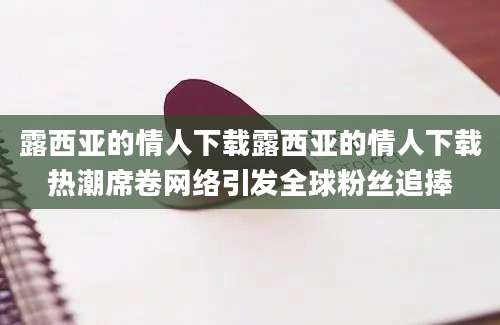 露西亚的情人下载露西亚的情人下载热潮席卷网络引发全球粉丝追捧