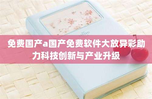 免费国产a国产免费软件大放异彩助力科技创新与产业升级