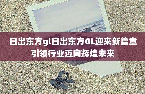 日出东方gl日出东方GL迎来新篇章引领行业迈向辉煌未来