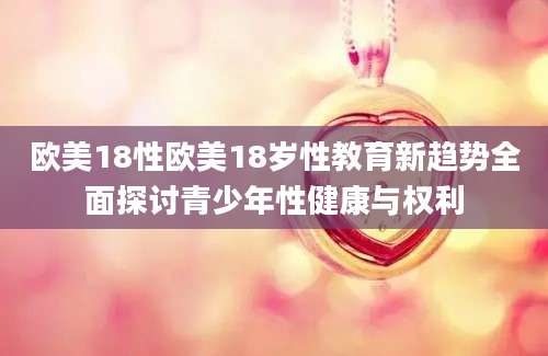 欧美18性欧美18岁性教育新趋势全面探讨青少年性健康与权利