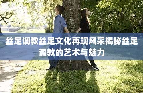 丝足调教丝足文化再现风采揭秘丝足调教的艺术与魅力