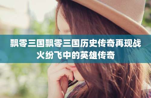 飘零三国飘零三国历史传奇再现战火纷飞中的英雄传奇