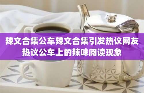 辣文合集公车辣文合集引发热议网友热议公车上的辣味阅读现象