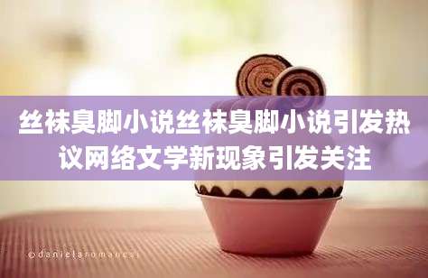 丝袜臭脚小说丝袜臭脚小说引发热议网络文学新现象引发关注