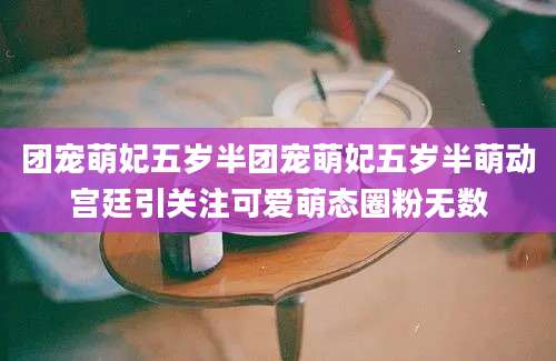 团宠萌妃五岁半团宠萌妃五岁半萌动宫廷引关注可爱萌态圈粉无数