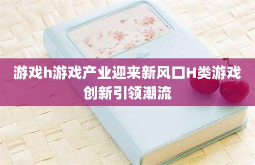 游戏h游戏产业迎来新风口H类游戏创新引领潮流