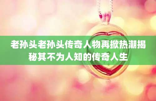 老孙头老孙头传奇人物再掀热潮揭秘其不为人知的传奇人生