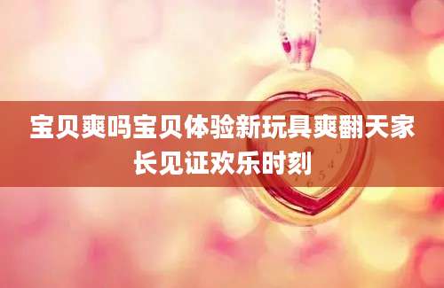 宝贝爽吗宝贝体验新玩具爽翻天家长见证欢乐时刻
