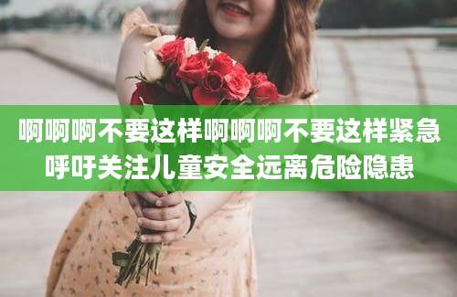啊啊啊不要这样啊啊啊不要这样紧急呼吁关注儿童安全远离危险隐患