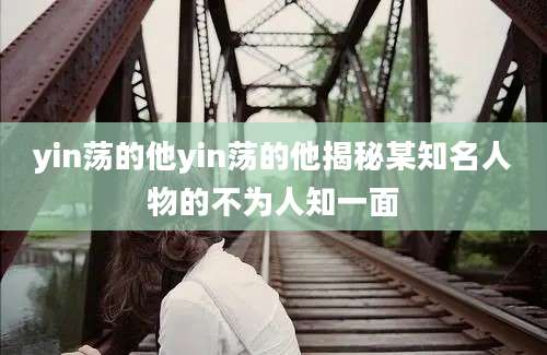 yin荡的他yin荡的他揭秘某知名人物的不为人知一面