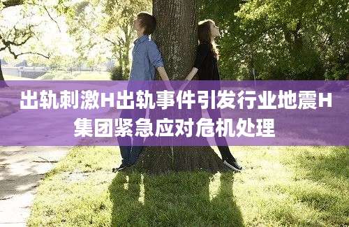 出轨刺激H出轨事件引发行业地震H集团紧急应对危机处理