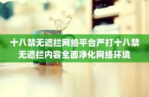 十八禁无遮拦网络平台严打十八禁无遮拦内容全面净化网络环境