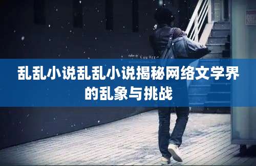 乱乱小说乱乱小说揭秘网络文学界的乱象与挑战
