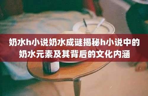 奶水h小说奶水成谜揭秘h小说中的奶水元素及其背后的文化内涵