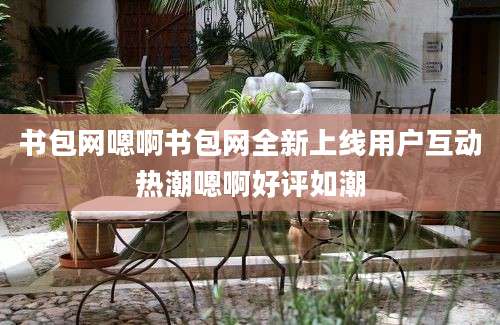 书包网嗯啊书包网全新上线用户互动热潮嗯啊好评如潮