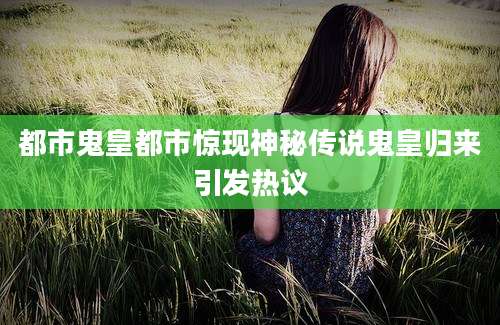都市鬼皇都市惊现神秘传说鬼皇归来引发热议