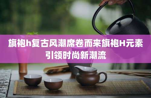 旗袍h复古风潮席卷而来旗袍H元素引领时尚新潮流