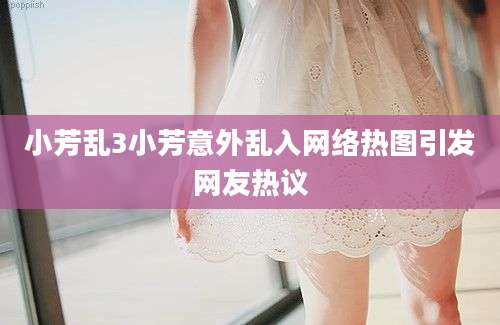 小芳乱3小芳意外乱入网络热图引发网友热议