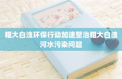 粗大白浊环保行动加速整治粗大白浊河水污染问题