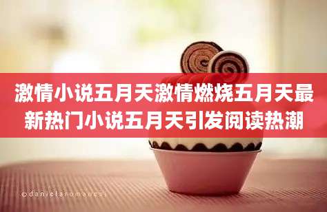 激情小说五月天激情燃烧五月天最新热门小说五月天引发阅读热潮