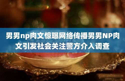 男男np肉文惊曝网络传播男男NP肉文引发社会关注警方介入调查