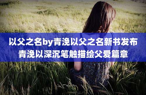 以父之名by青浼以父之名新书发布青浼以深沉笔触描绘父爱篇章