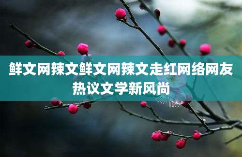 鲜文网辣文鲜文网辣文走红网络网友热议文学新风尚