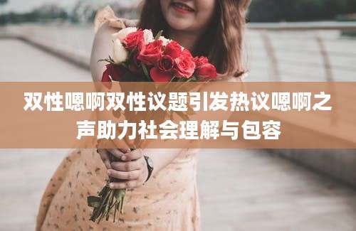 双性嗯啊双性议题引发热议嗯啊之声助力社会理解与包容