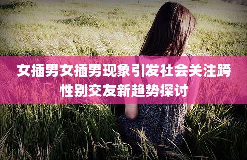 女插男女插男现象引发社会关注跨性别交友新趋势探讨